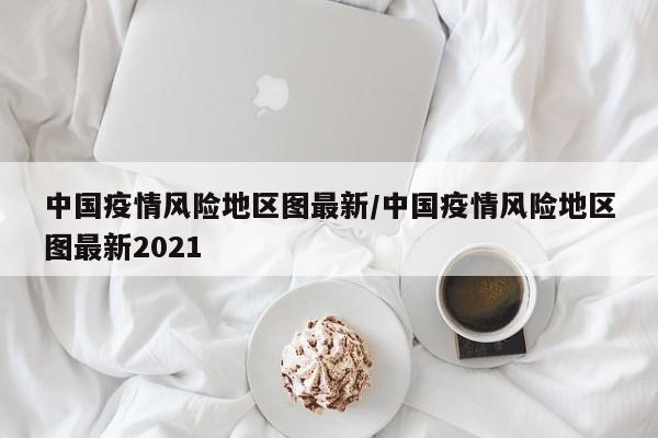 中国疫情风险地区图最新/中国疫情风险地区图最新2021