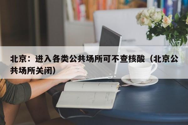 北京：进入各类公共场所可不查核酸（北京公共场所关闭）