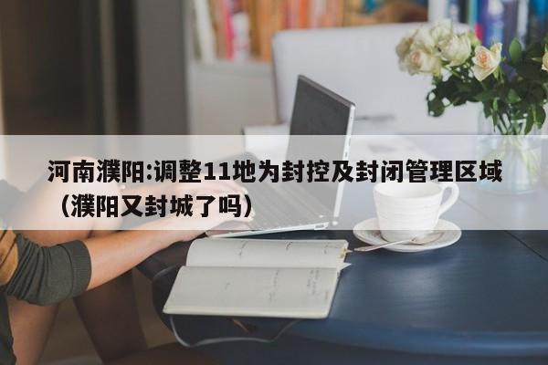 河南濮阳:调整11地为封控及封闭管理区域（濮阳又封城了吗）