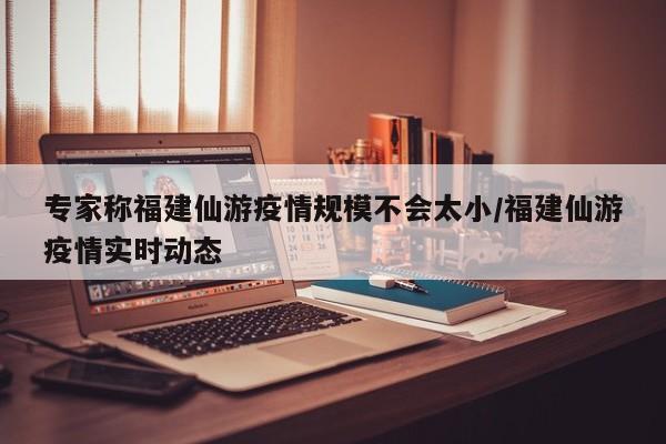 专家称福建仙游疫情规模不会太小/福建仙游疫情实时动态