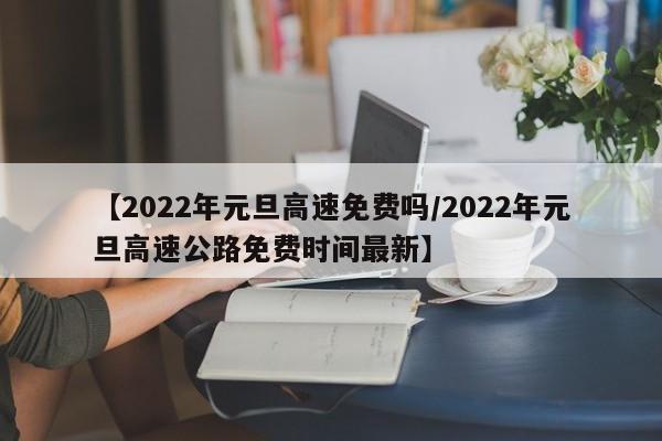 【2022年元旦高速免费吗/2022年元旦高速公路免费时间最新】