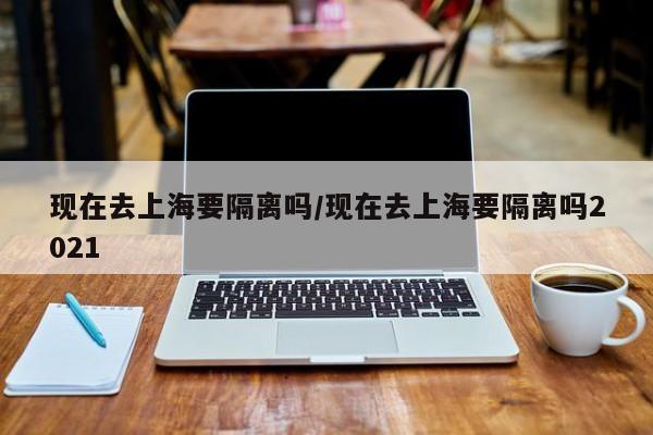 现在去上海要隔离吗/现在去上海要隔离吗2021
