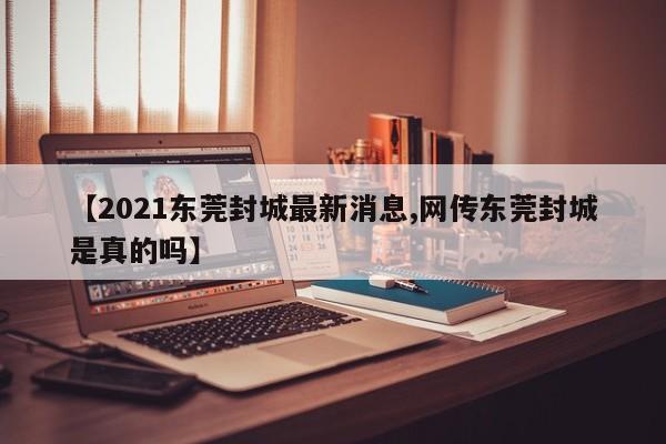 【2021东莞封城最新消息,网传东莞封城是真的吗】