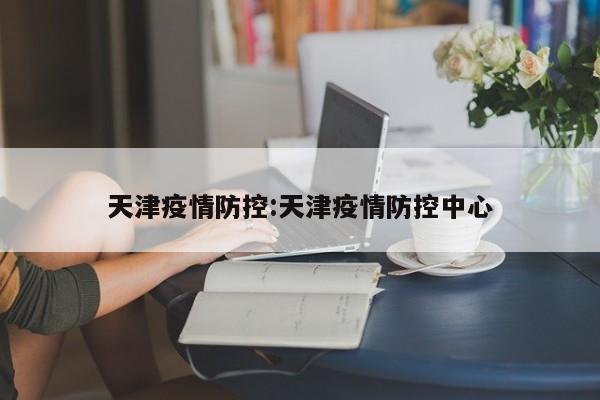天津疫情防控:天津疫情防控中心
