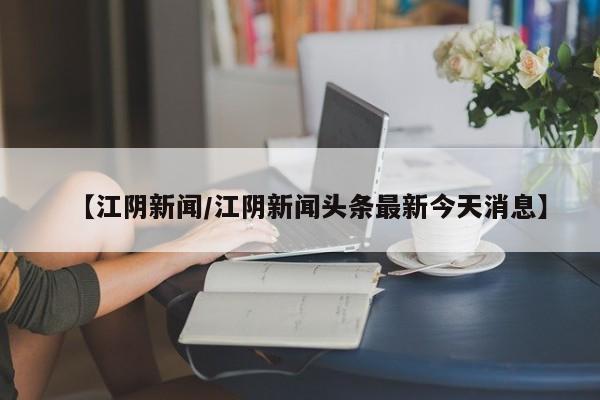 【江阴新闻/江阴新闻头条最新今天消息】