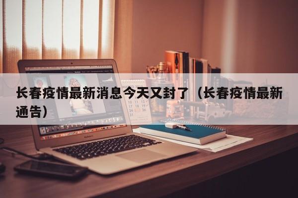 长春疫情最新消息今天又封了（长春疫情最新通告）