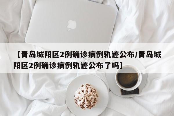 【青岛城阳区2例确诊病例轨迹公布/青岛城阳区2例确诊病例轨迹公布了吗】
