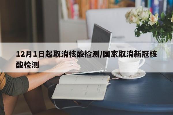 12月1日起取消核酸检测/国家取消新冠核酸检测