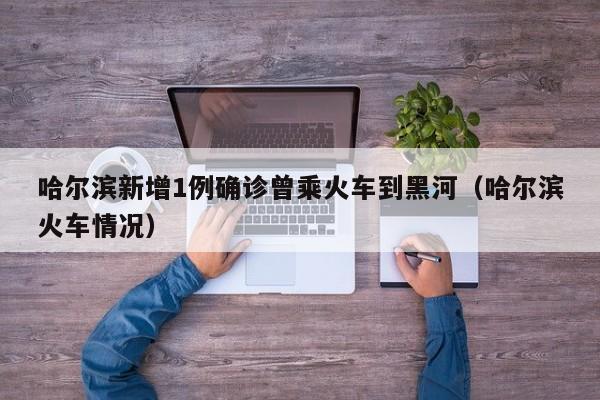 哈尔滨新增1例确诊曾乘火车到黑河（哈尔滨火车情况）