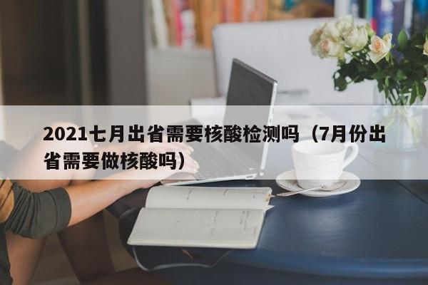 2021七月出省需要核酸检测吗（7月份出省需要做核酸吗）