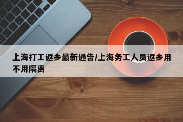 上海打工返乡最新通告/上海务工人员返乡用不用隔离