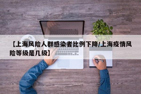 【上海风险人群感染者比例下降/上海疫情风险等级是几级】