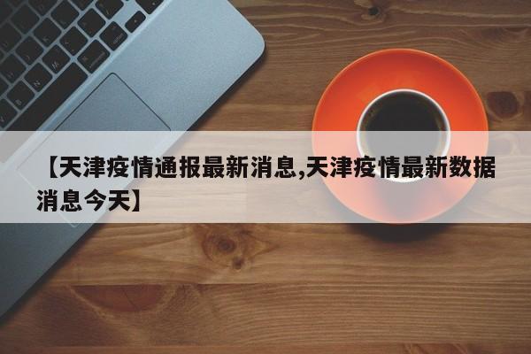 【天津疫情通报最新消息,天津疫情最新数据消息今天】