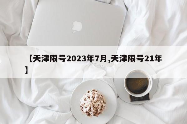 【天津限号2023年7月,天津限号21年】