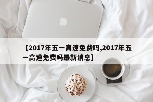 【2017年五一高速免费吗,2017年五一高速免费吗最新消息】
