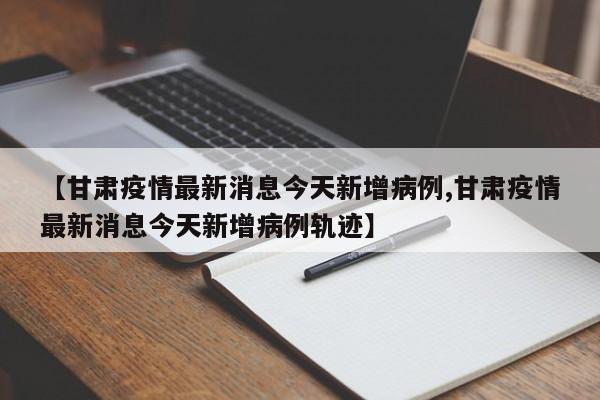 【甘肃疫情最新消息今天新增病例,甘肃疫情最新消息今天新增病例轨迹】