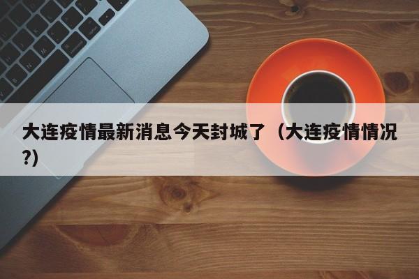 大连疫情最新消息今天封城了（大连疫情情况?）