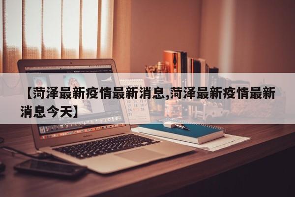 【菏泽最新疫情最新消息,菏泽最新疫情最新消息今天】