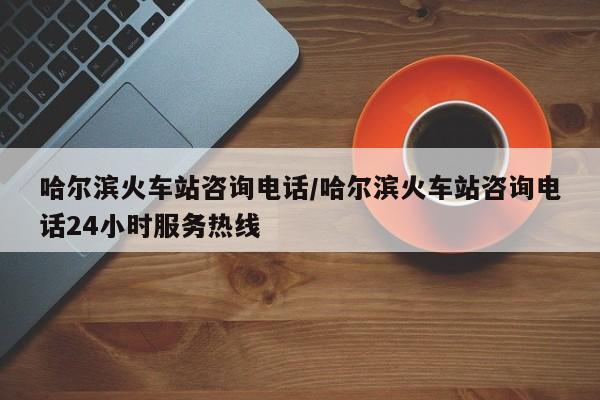 哈尔滨火车站咨询电话/哈尔滨火车站咨询电话24小时服务热线