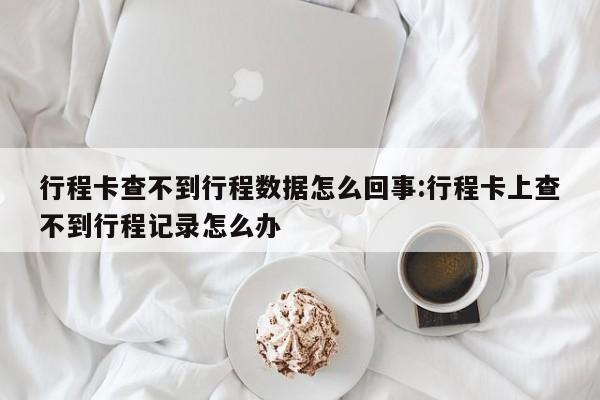 行程卡查不到行程数据怎么回事:行程卡上查不到行程记录怎么办