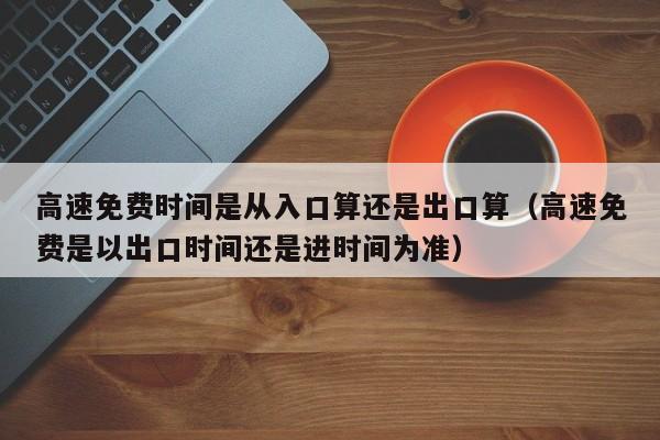 高速免费时间是从入口算还是出口算（高速免费是以出口时间还是进时间为准）