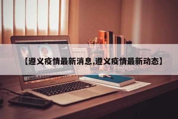 【遵义疫情最新消息,遵义疫情最新动态】