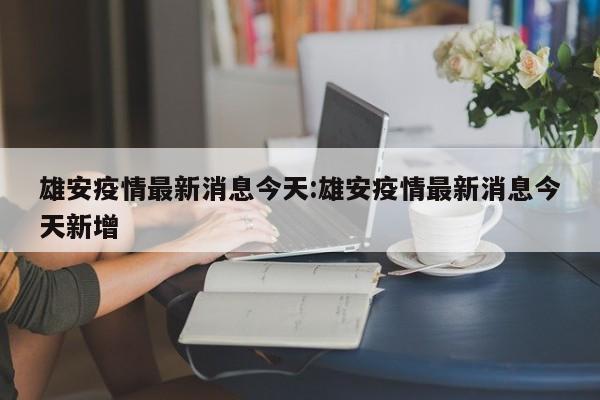 雄安疫情最新消息今天:雄安疫情最新消息今天新增