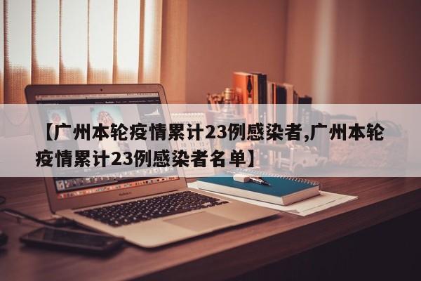 【广州本轮疫情累计23例感染者,广州本轮疫情累计23例感染者名单】