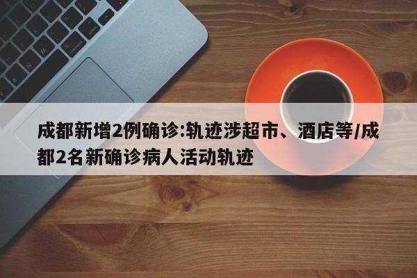 成都新增2例确诊:轨迹涉超市、酒店等/成都2名新确诊病人活动轨迹