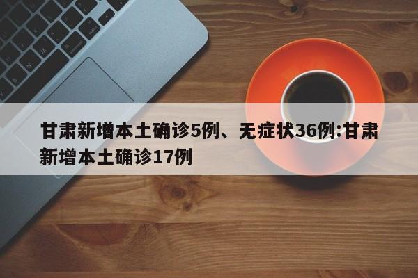 甘肃新增本土确诊5例、无症状36例:甘肃新增本土确诊17例
