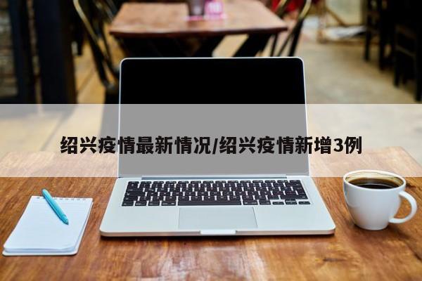 绍兴疫情最新情况/绍兴疫情新增3例