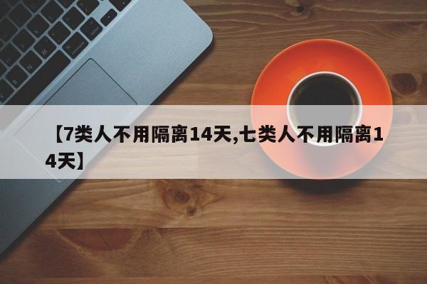 【7类人不用隔离14天,七类人不用隔离14天】