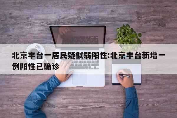 北京丰台一居民疑似弱阳性:北京丰台新增一例阳性已确诊