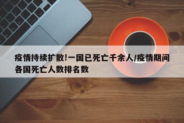 疫情持续扩散!一国已死亡千余人/疫情期间各国死亡人数排名数