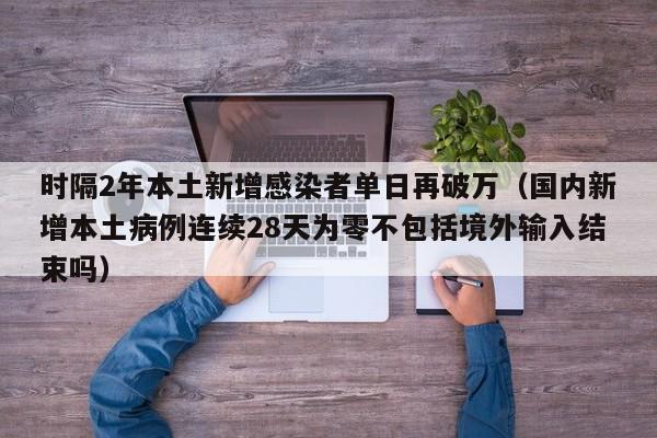 时隔2年本土新增感染者单日再破万（国内新增本土病例连续28天为零不包括境外输入结束吗）