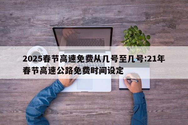 2025春节高速免费从几号至几号:21年春节高速公路免费时间设定
