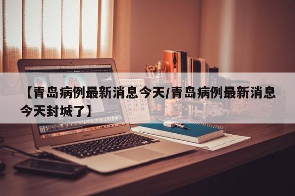 【青岛病例最新消息今天/青岛病例最新消息今天封城了】