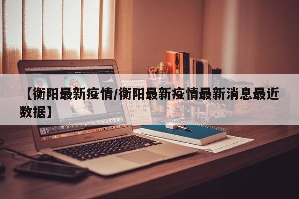 【衡阳最新疫情/衡阳最新疫情最新消息最近数据】