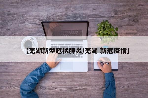 【芜湖新型冠状肺炎/芜湖 新冠疫情】