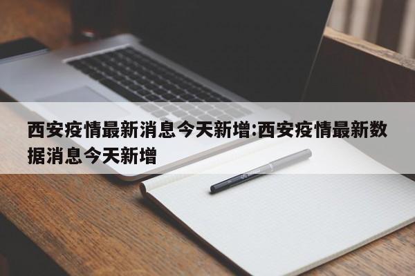 西安疫情最新消息今天新增:西安疫情最新数据消息今天新增