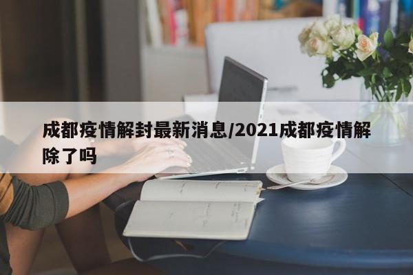 成都疫情解封最新消息/2021成都疫情解除了吗