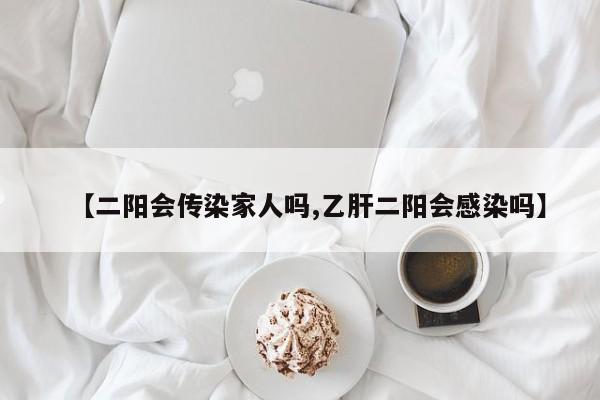 【二阳会传染家人吗,乙肝二阳会感染吗】