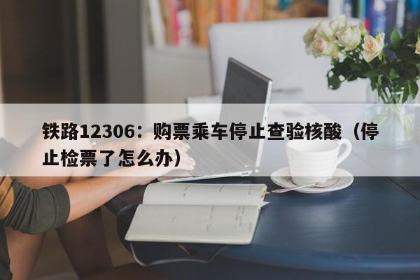 铁路12306:购票乘车停止查验核酸(停止检票了怎么办)