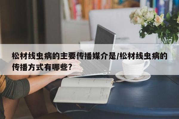 松材线虫病的主要传播媒介是/松材线虫病的传播方式有哪些?