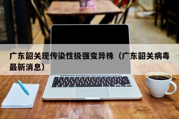 广东韶关现传染性极强变异株（广东韶关病毒最新消息）
