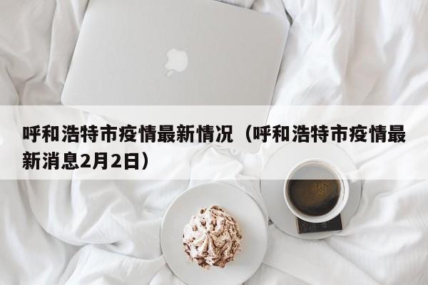 呼和浩特市疫情最新情况（呼和浩特市疫情最新消息2月2日）