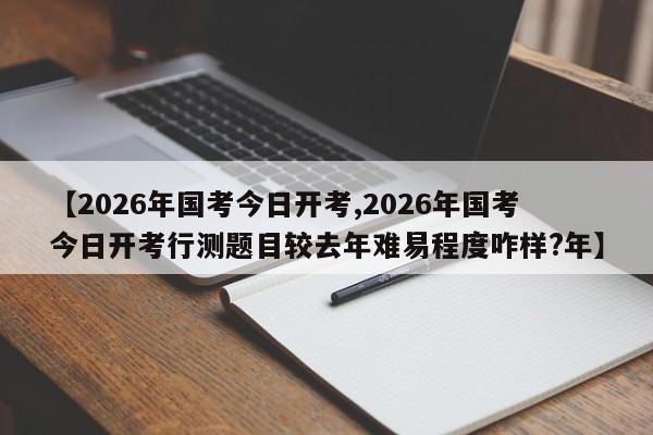 【2026年国考今日开考,2026年国考今日开考行测题目较去年难易程度咋样?年】