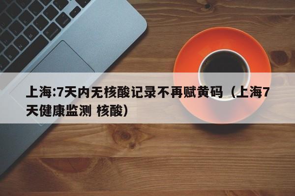 上海:7天内无核酸记录不再赋黄码（上海7天健康监测 核酸）