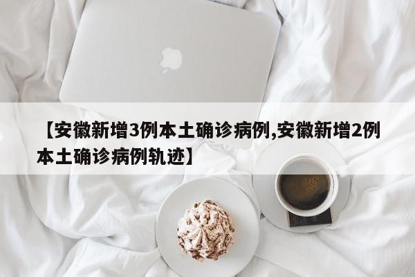 【安徽新增3例本土确诊病例,安徽新增2例本土确诊病例轨迹】