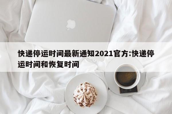 快递停运时间最新通知2021官方:快递停运时间和恢复时间